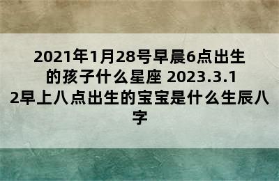 2021年1月28号早晨6点出生的孩子什么星座 2023.3.12早上八点出生的宝宝是什么生辰八字